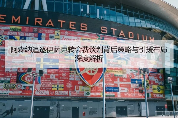 阿森纳追逐伊萨克转会费谈判背后策略与引援布局深度解析