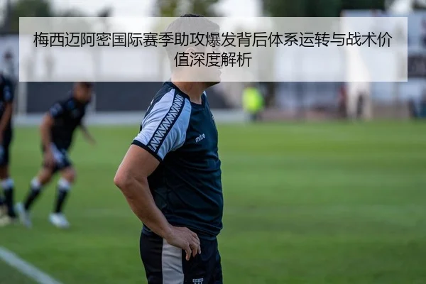 梅西迈阿密国际赛季助攻爆发背后体系运转与战术价值深度解析