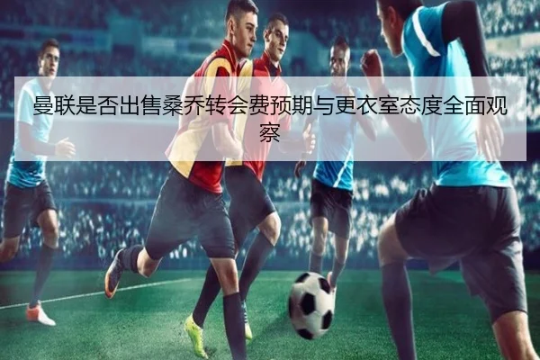 曼联是否出售桑乔转会费预期与更衣室态度全面观察
