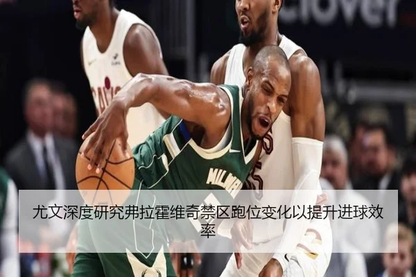 尤文深度研究弗拉霍维奇禁区跑位变化以提升进球效率