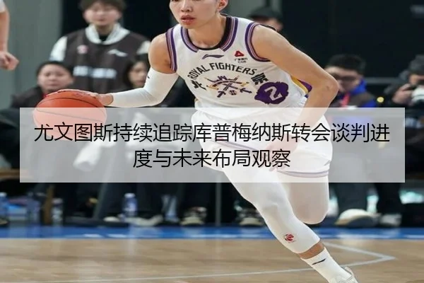 尤文图斯持续追踪库普梅纳斯转会谈判进度与未来布局观察