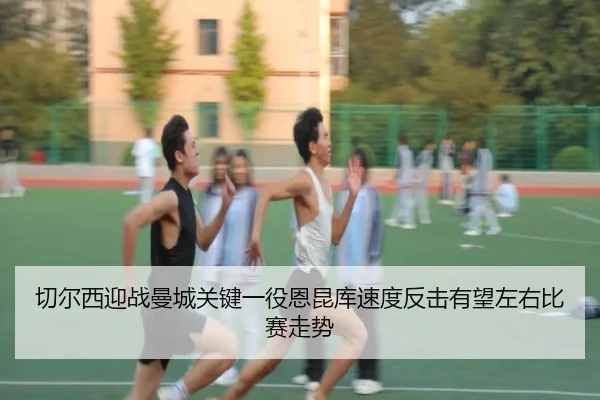 切尔西迎战曼城关键一役恩昆库速度反击有望左右比赛走势